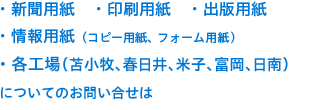 当社製品 ・新聞用紙 ・印刷用紙 ・出版用紙 ・情報用紙（コピー用紙、フォーム用紙、ノーカーボン紙）・各工場（苫小牧/春日井/米子/富岡/日南）についてのお問い合せは