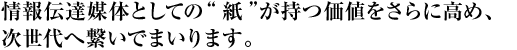 情報伝達媒体としての“紙”が持つ価値をさらに高め、次世代へ繋いでまいります。